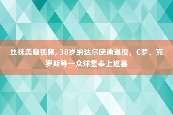 丝袜美腿视频， 38岁纳达尔晓谕退役，C罗、克罗斯等一众球星奉上道喜