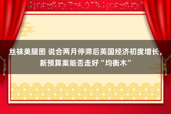 丝袜美腿图 说合两月停滞后英国经济初度增长，新预算案能否走好“均衡木”