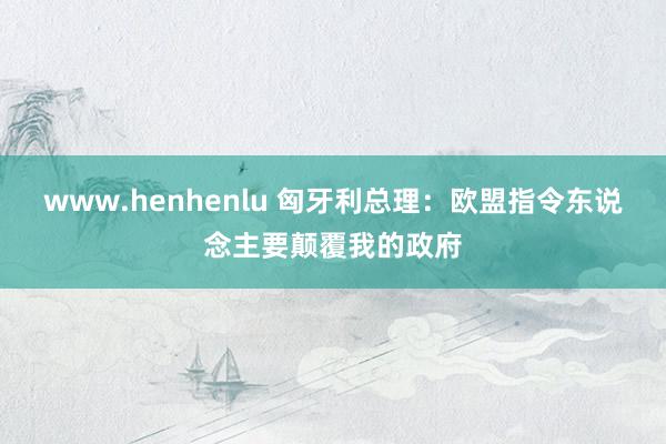 www.henhenlu 匈牙利总理：欧盟指令东说念主要颠覆我的政府