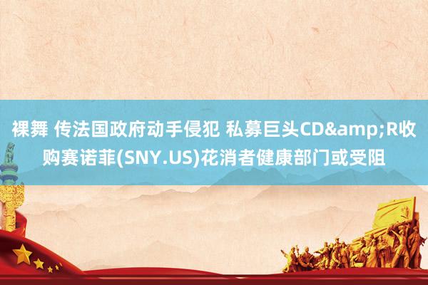 裸舞 传法国政府动手侵犯 私募巨头CD&R收购赛诺菲(SNY.US)花消者健康部门或受阻