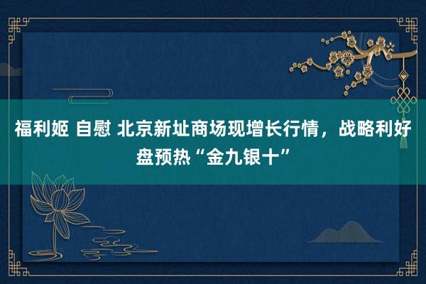 福利姬 自慰 北京新址商场现增长行情，战略利好盘预热“金九银十”