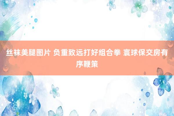 丝袜美腿图片 负重致远打好组合拳 寰球保交房有序鞭策