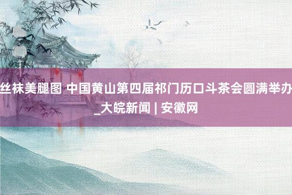 丝袜美腿图 中国黄山第四届祁门历口斗茶会圆满举办_大皖新闻 | 安徽网