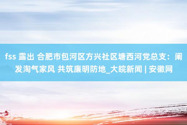 fss 露出 合肥市包河区方兴社区塘西河党总支：阐发淘气家风 共筑廉明防地_大皖新闻 | 安徽网
