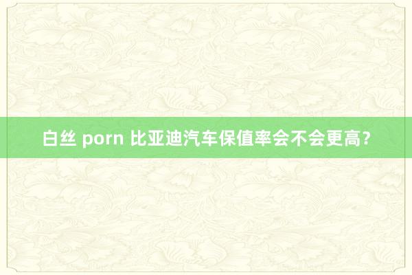 白丝 porn 比亚迪汽车保值率会不会更高？