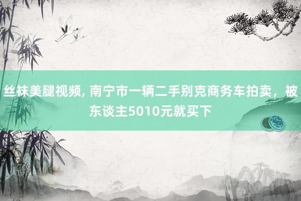 丝袜美腿视频， 南宁市一辆二手别克商务车拍卖，被东谈主5010元就买下