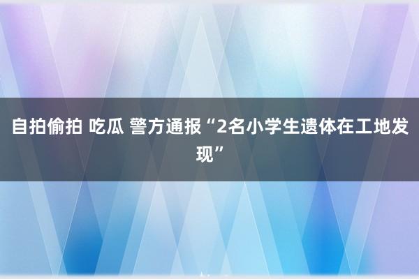 自拍偷拍 吃瓜 警方通报“2名小学生遗体在工地发现”