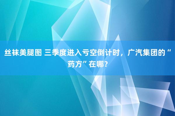 丝袜美腿图 三季度进入亏空倒计时，广汽集团的“药方”在哪？