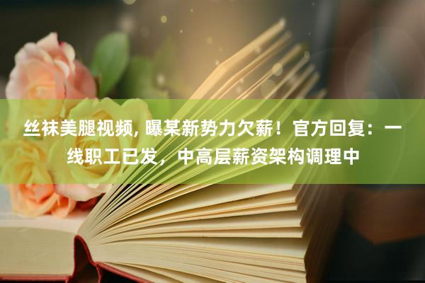 丝袜美腿视频， 曝某新势力欠薪！官方回复：一线职工已发，中高层薪资架构调理中