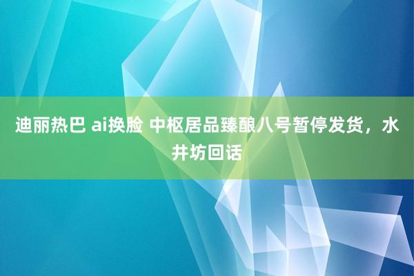 迪丽热巴 ai换脸 中枢居品臻酿八号暂停发货，水井坊回话