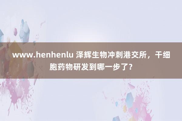 www.henhenlu 泽辉生物冲刺港交所，干细胞药物研发到哪一步了？