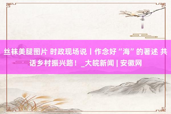 丝袜美腿图片 时政现场说丨作念好“海”的著述 共话乡村振兴路！_大皖新闻 | 安徽网