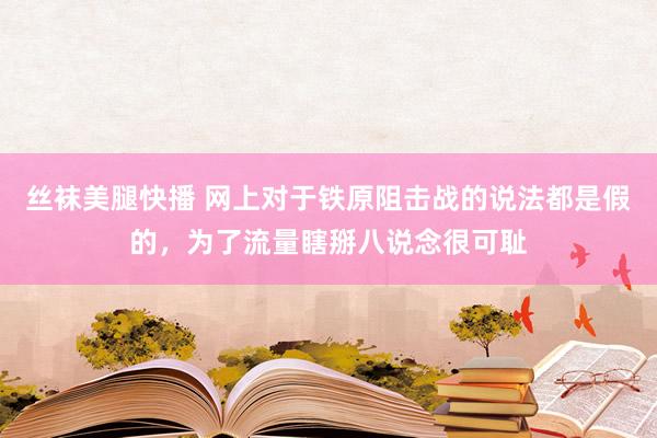 丝袜美腿快播 网上对于铁原阻击战的说法都是假的，为了流量瞎掰八说念很可耻
