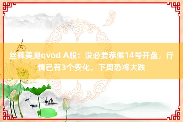 丝袜美腿qvod A股：没必要恭候14号开盘，行情已有3个变化，下周恐将大跌