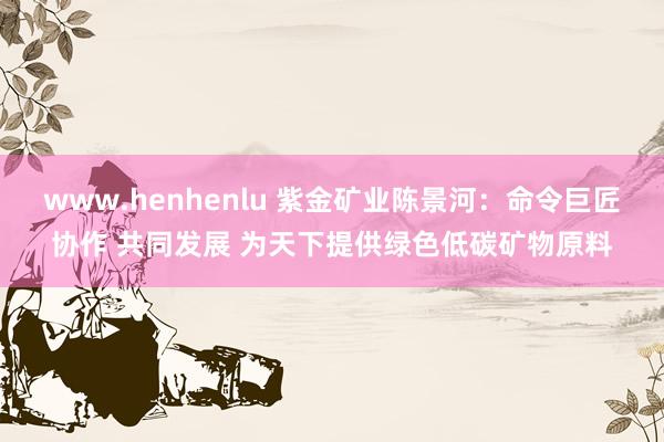www.henhenlu 紫金矿业陈景河：命令巨匠协作 共同发展 为天下提供绿色低碳矿物原料