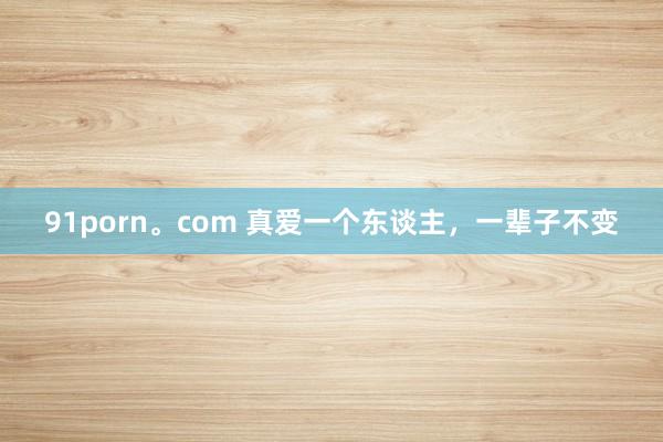 91porn。com 真爱一个东谈主，一辈子不变