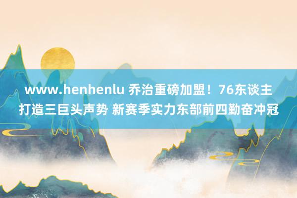 www.henhenlu 乔治重磅加盟！76东谈主打造三巨头声势 新赛季实力东部前四勤奋冲冠