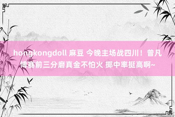 hongkongdoll 麻豆 今晚主场战四川！曾凡博赛前三分磨真金不怕火 掷中率挺高啊~