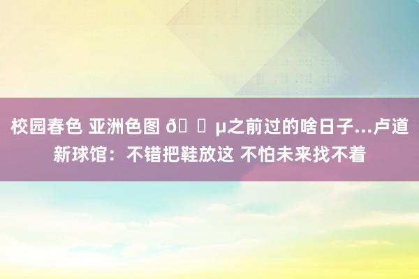 校园春色 亚洲色图 😵之前过的啥日子...卢道新球馆：不错把鞋放这 不怕未来找不着