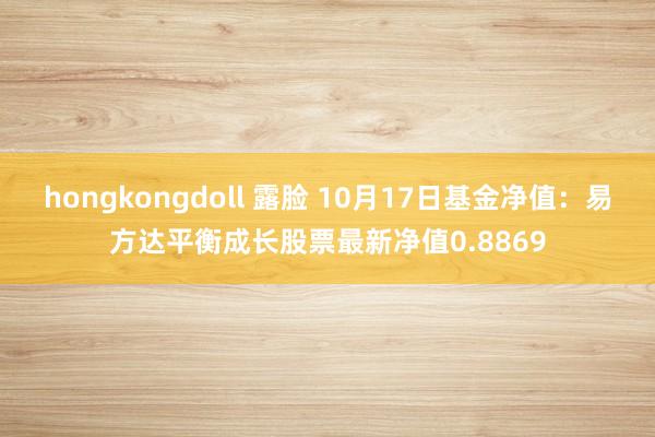 hongkongdoll 露脸 10月17日基金净值：易方达平衡成长股票最新净值0.8869