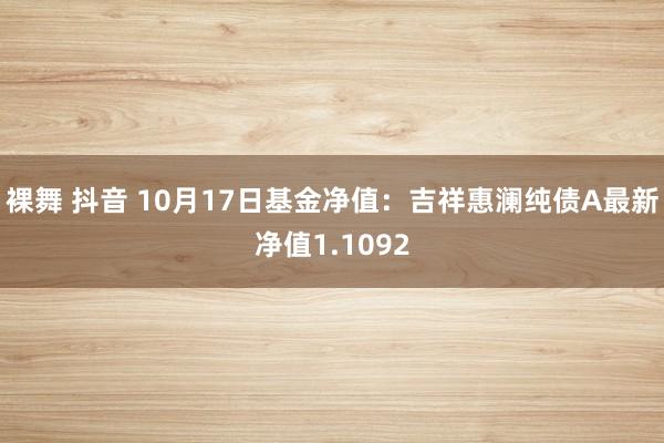 裸舞 抖音 10月17日基金净值：吉祥惠澜纯债A最新净值1.1092
