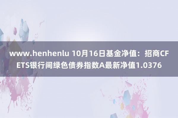 www.henhenlu 10月16日基金净值：招商CFETS银行间绿色债券指数A最新净值1.0376