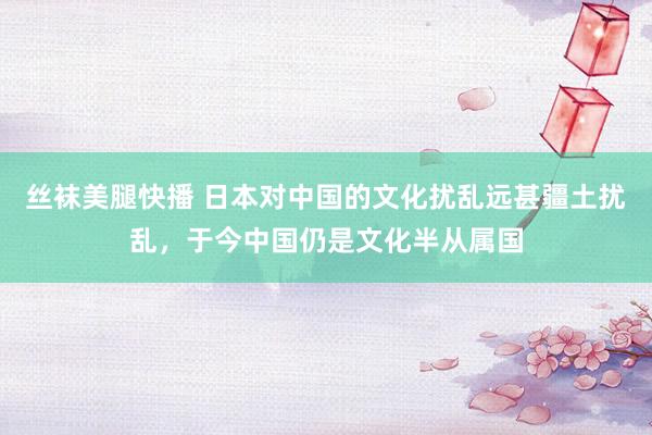 丝袜美腿快播 日本对中国的文化扰乱远甚疆土扰乱，于今中国仍是文化半从属国