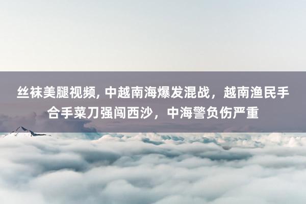 丝袜美腿视频， 中越南海爆发混战，越南渔民手合手菜刀强闯西沙，中海警负伤严重