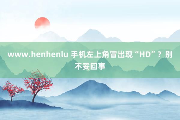 www.henhenlu 手机左上角冒出现“HD”？别不妥回事