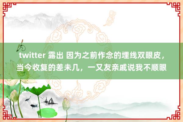 twitter 露出 因为之前作念的埋线双眼皮，当今收复的差未几，一又友亲戚说我不顺眼