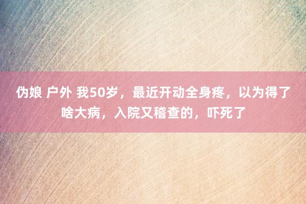伪娘 户外 我50岁，最近开动全身疼，以为得了啥大病，入院又稽查的，吓死了