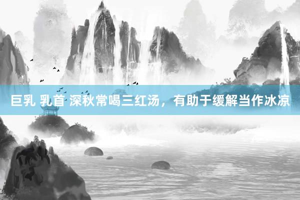 巨乳 乳首 深秋常喝三红汤，有助于缓解当作冰凉