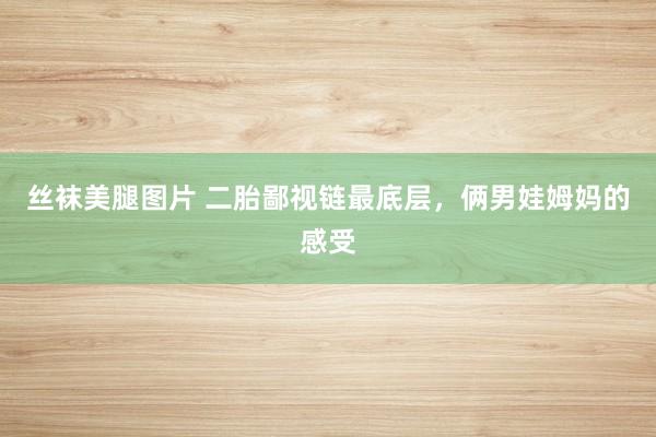 丝袜美腿图片 二胎鄙视链最底层，俩男娃姆妈的感受
