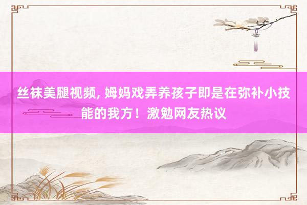 丝袜美腿视频， 姆妈戏弄养孩子即是在弥补小技能的我方！激勉网友热议