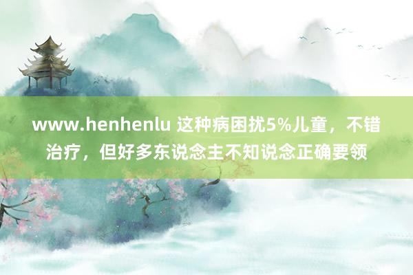www.henhenlu 这种病困扰5%儿童，不错治疗，但好多东说念主不知说念正确要领