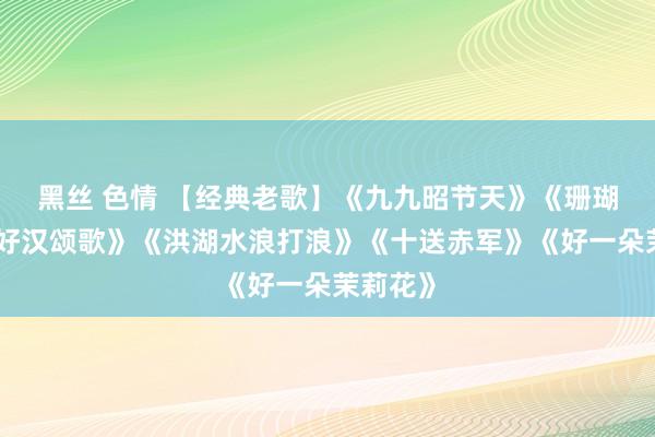 黑丝 色情 【经典老歌】《九九昭节天》《珊瑚颂》《好汉颂歌》《洪湖水浪打浪》《十送赤军》《好一朵茉莉花》