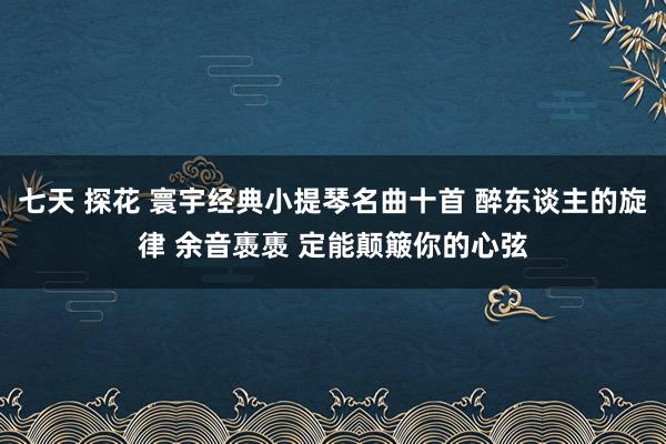 七天 探花 寰宇经典小提琴名曲十首 醉东谈主的旋律 余音褭褭 定能颠簸你的心弦