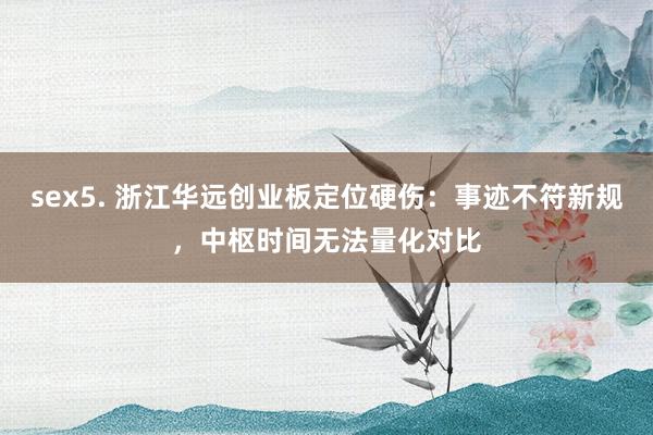 sex5. 浙江华远创业板定位硬伤：事迹不符新规，中枢时间无法量化对比