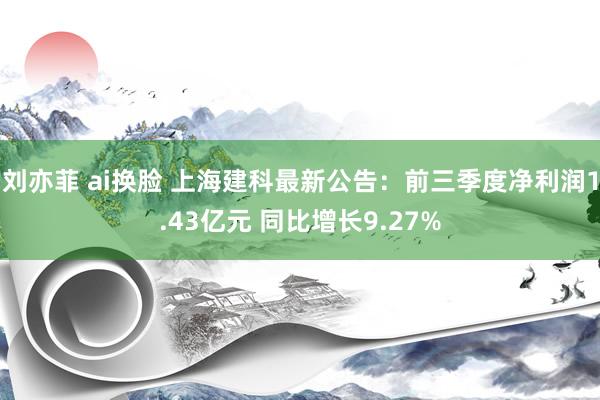 刘亦菲 ai换脸 上海建科最新公告：前三季度净利润1.43亿元 同比增长9.27%