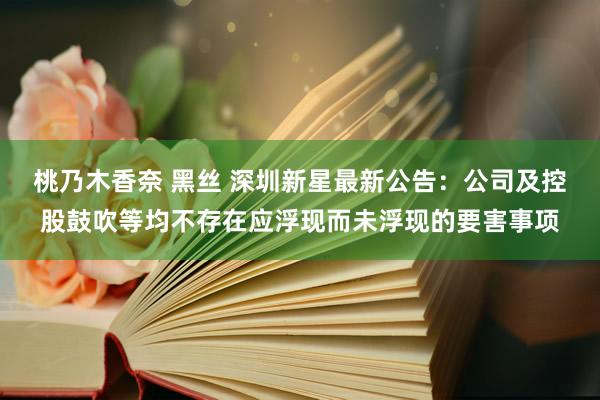 桃乃木香奈 黑丝 深圳新星最新公告：公司及控股鼓吹等均不存在应浮现而未浮现的要害事项