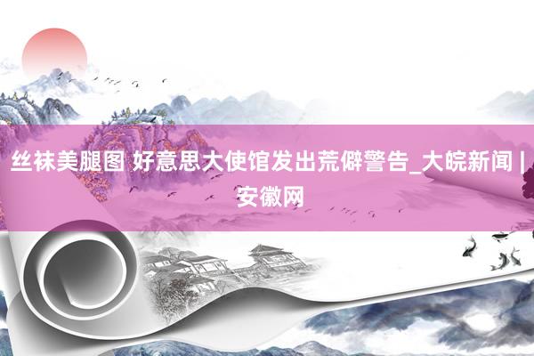 丝袜美腿图 好意思大使馆发出荒僻警告_大皖新闻 | 安徽网