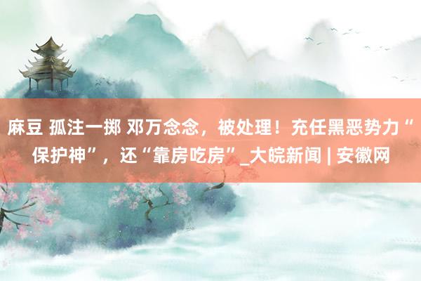 麻豆 孤注一掷 邓万念念，被处理！充任黑恶势力“保护神”，还“靠房吃房”_大皖新闻 | 安徽网