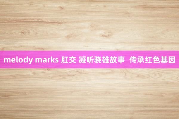 melody marks 肛交 凝听骁雄故事  传承红色基因