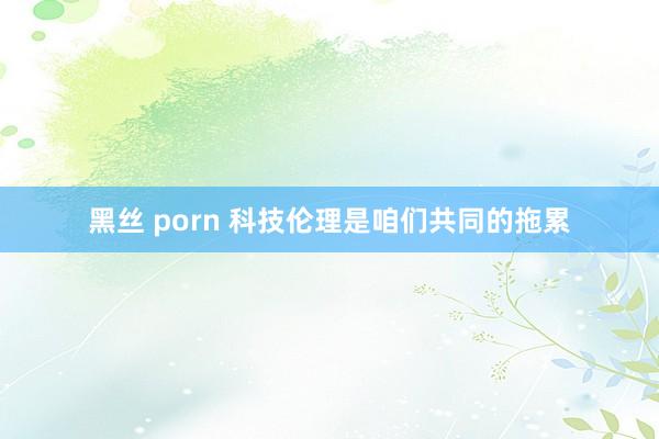 黑丝 porn 科技伦理是咱们共同的拖累