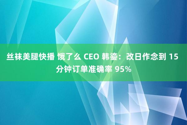 丝袜美腿快播 饿了么 CEO 韩鎏：改日作念到 15 分钟订单准确率 95%
