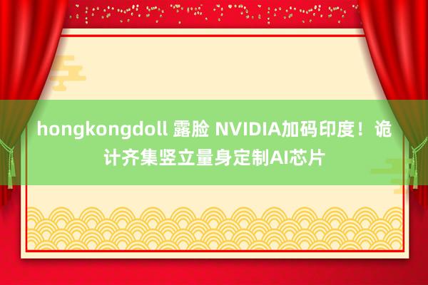 hongkongdoll 露脸 NVIDIA加码印度！诡计齐集竖立量身定制AI芯片