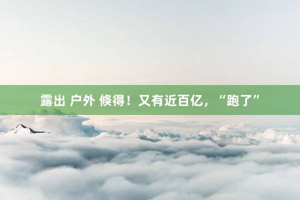 露出 户外 倏得！又有近百亿，“跑了”