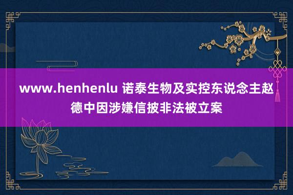 www.henhenlu 诺泰生物及实控东说念主赵德中因涉嫌信披非法被立案
