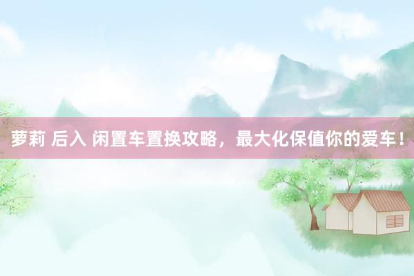 萝莉 后入 闲置车置换攻略，最大化保值你的爱车！
