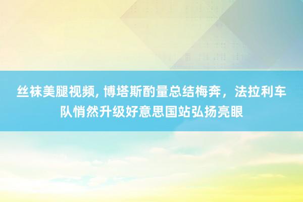 丝袜美腿视频， 博塔斯酌量总结梅奔，法拉利车队悄然升级好意思国站弘扬亮眼